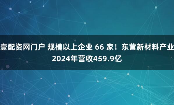 壹配资网门户 规模以上企业 66 家！东营新材料产业2024年营收459.9亿