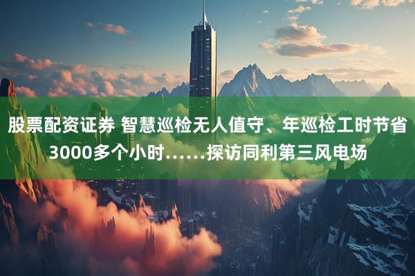 股票配资证券 智慧巡检无人值守、年巡检工时节省3000多个小时……探访同利第三风电场