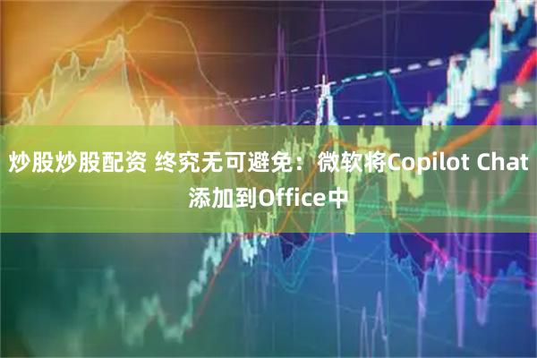 炒股炒股配资 终究无可避免：微软将Copilot Chat添加到Office中