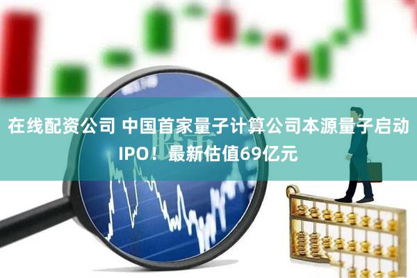 在线配资公司 中国首家量子计算公司本源量子启动IPO！最新估值69亿元