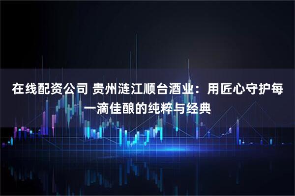 在线配资公司 贵州涟江顺台酒业：用匠心守护每一滴佳酿的纯粹与经典