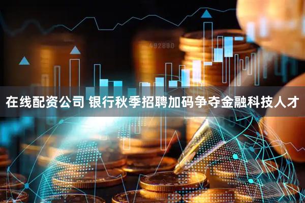 在线配资公司 银行秋季招聘加码争夺金融科技人才