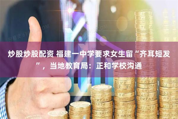 炒股炒股配资 福建一中学要求女生留“齐耳短发”，当地教育局：正和学校沟通