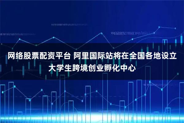 网络股票配资平台 阿里国际站将在全国各地设立大学生跨境创业孵化中心