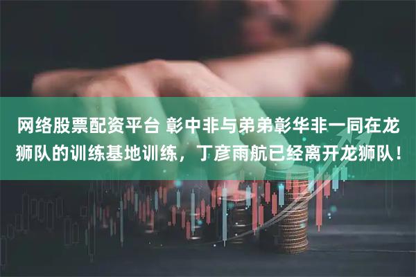 网络股票配资平台 彰中非与弟弟彰华非一同在龙狮队的训练基地训练，丁彦雨航已经离开龙狮队！