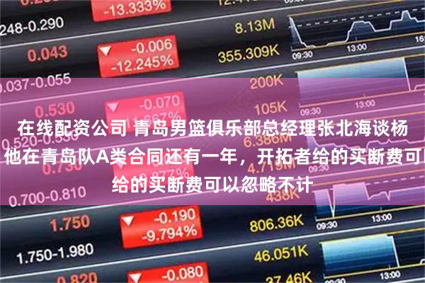 在线配资公司 青岛男篮俱乐部总经理张北海谈杨瀚森选秀：他在青岛队A类合同还有一年，开拓者给的买断费可以忽略不计
