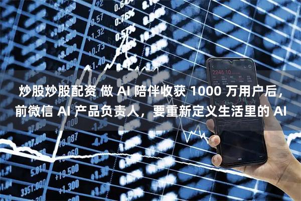 炒股炒股配资 做 AI 陪伴收获 1000 万用户后，前微信 AI 产品负责人，要重新定义生活里的 AI