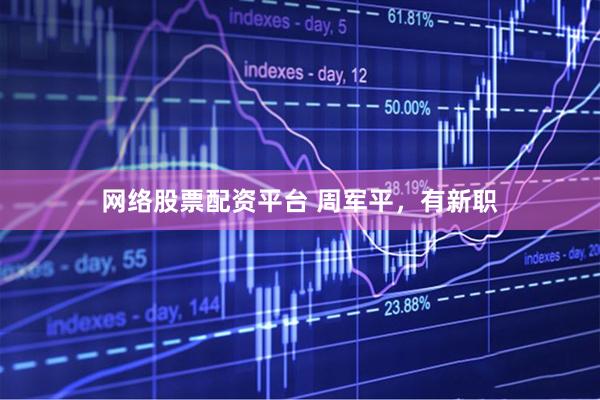 网络股票配资平台 周军平，有新职