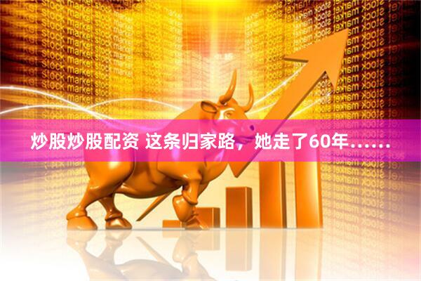 炒股炒股配资 这条归家路，她走了60年……