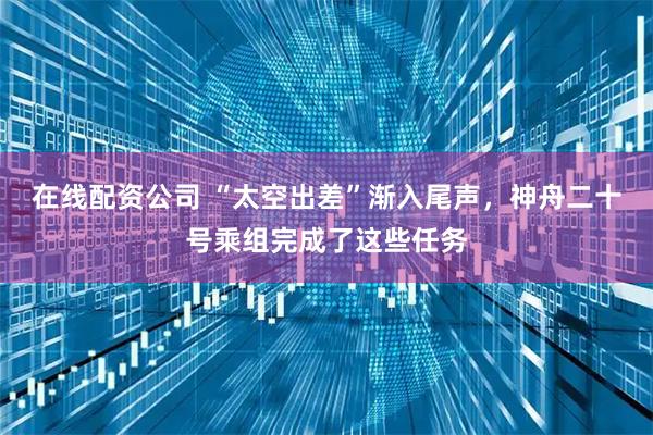 在线配资公司 “太空出差”渐入尾声，神舟二十号乘组完成了这些任务