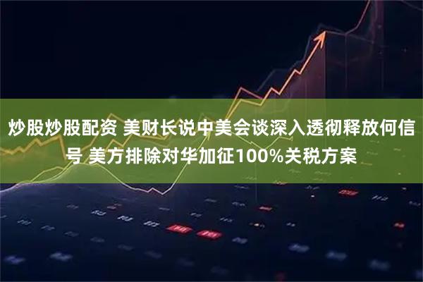 炒股炒股配资 美财长说中美会谈深入透彻释放何信号 美方排除对华加征100%关税方案
