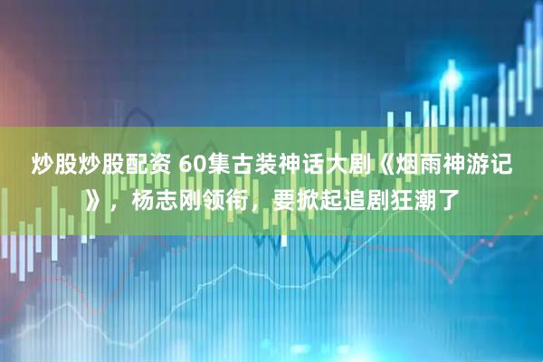 炒股炒股配资 60集古装神话大剧《烟雨神游记》，杨志刚领衔，要掀起追剧狂潮了