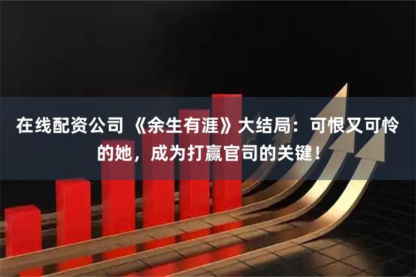 在线配资公司 《余生有涯》大结局：可恨又可怜的她，成为打赢官司的关键！
