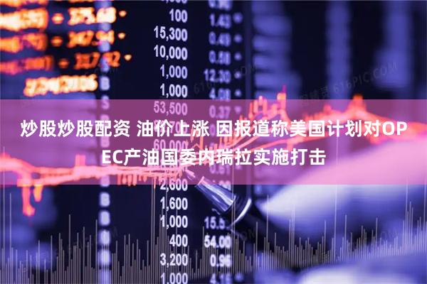 炒股炒股配资 油价上涨 因报道称美国计划对OPEC产油国委内瑞拉实施打击