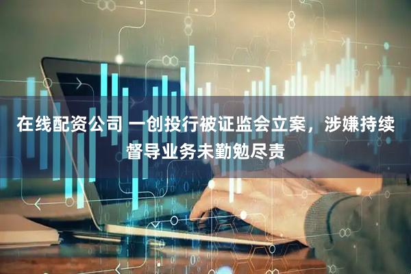 在线配资公司 一创投行被证监会立案，涉嫌持续督导业务未勤勉尽责