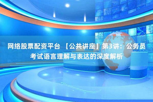 网络股票配资平台 【公共讲座】第3讲：公务员考试语言理解与表达的深度解析