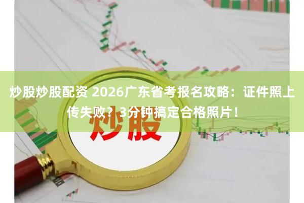 炒股炒股配资 2026广东省考报名攻略：证件照上传失败？3分钟搞定合格照片！