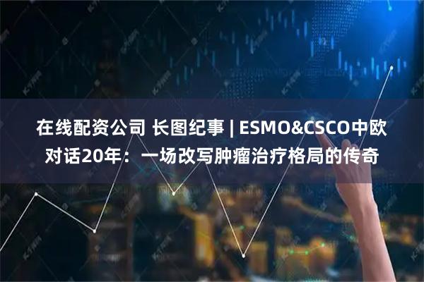 在线配资公司 长图纪事 | ESMO&CSCO中欧对话20年：一场改写肿瘤治疗格局的传奇