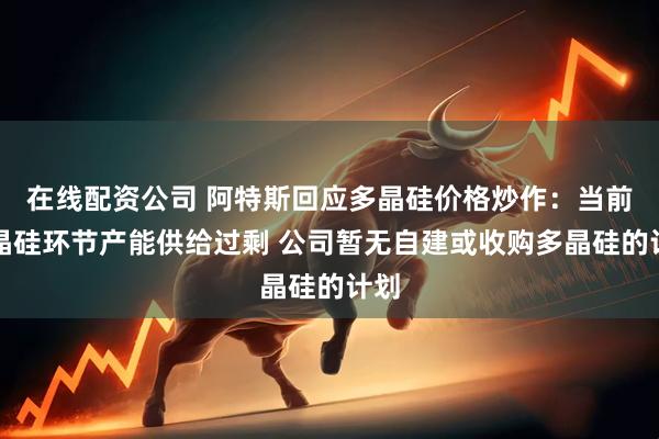 在线配资公司 阿特斯回应多晶硅价格炒作：当前多晶硅环节产能供给过剩 公司暂无自建或收购多晶硅的计划