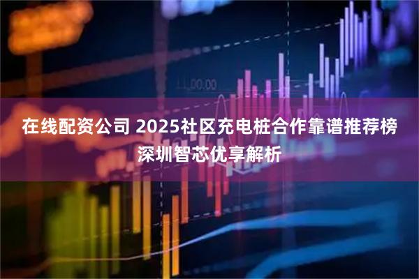 在线配资公司 2025社区充电桩合作靠谱推荐榜深圳智芯优享解析