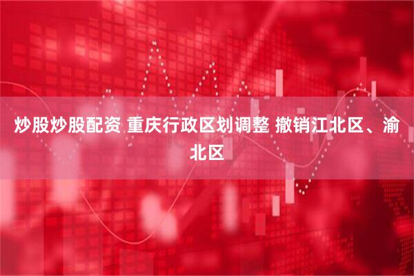 炒股炒股配资 重庆行政区划调整 撤销江北区、渝北区