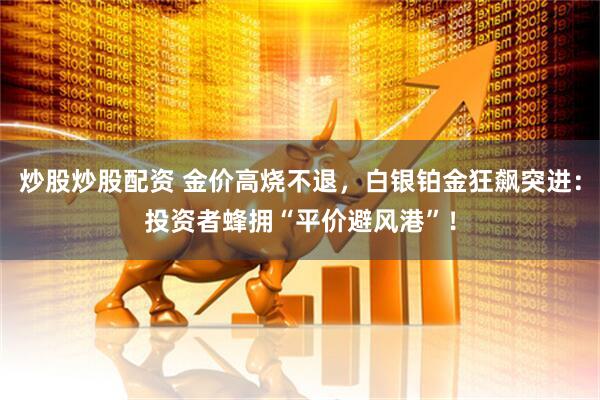 炒股炒股配资 金价高烧不退，白银铂金狂飙突进：投资者蜂拥“平价避风港”！