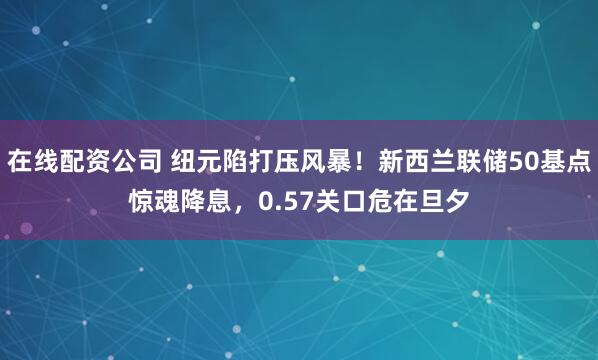 在线配资公司 纽元陷打压风暴！新西兰联储50基点惊魂降息，0.57关口危在旦夕