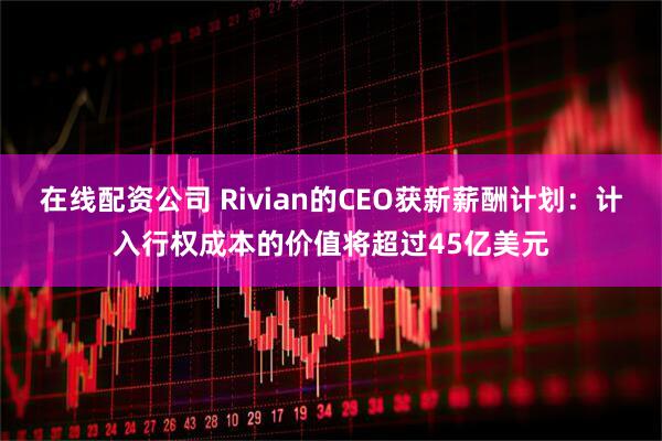 在线配资公司 Rivian的CEO获新薪酬计划：计入行权成本的价值将超过45亿美元