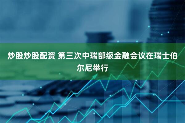 炒股炒股配资 第三次中瑞部级金融会议在瑞士伯尔尼举行