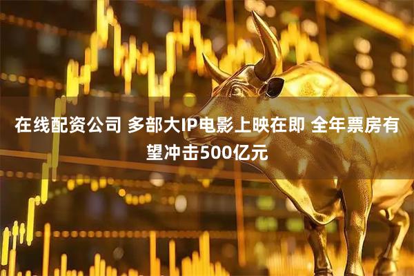 在线配资公司 多部大IP电影上映在即 全年票房有望冲击500亿元