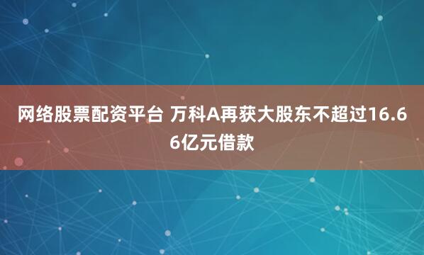 网络股票配资平台 万科A再获大股东不超过16.66亿元借款