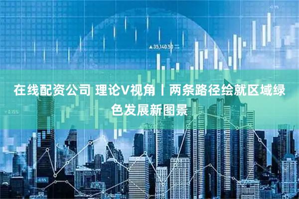 在线配资公司 理论V视角丨两条路径绘就区域绿色发展新图景