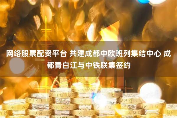 网络股票配资平台 共建成都中欧班列集结中心 成都青白江与中铁联集签约