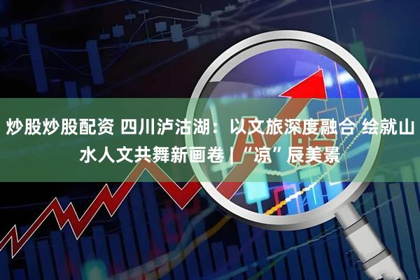 炒股炒股配资 四川泸沽湖：以文旅深度融合 绘就山水人文共舞新画卷 | “凉”辰美景