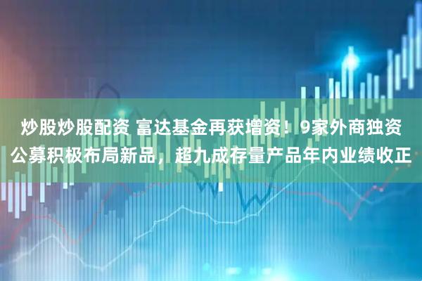 炒股炒股配资 富达基金再获增资！9家外商独资公募积极布局新品，超九成存量产品年内业绩收正