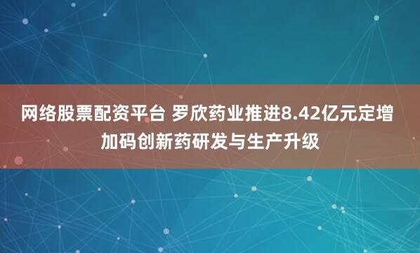 网络股票配资平台 罗欣药业推进8.42亿元定增 加码创新药研发与生产升级