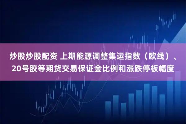 炒股炒股配资 上期能源调整集运指数（欧线）、20号胶等期货交易保证金比例和涨跌停板幅度
