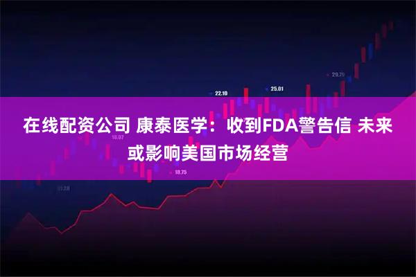 在线配资公司 康泰医学：收到FDA警告信 未来或影响美国市场经营