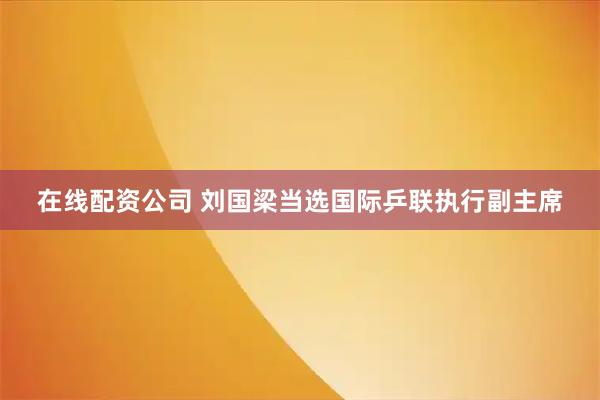 在线配资公司 刘国梁当选国际乒联执行副主席