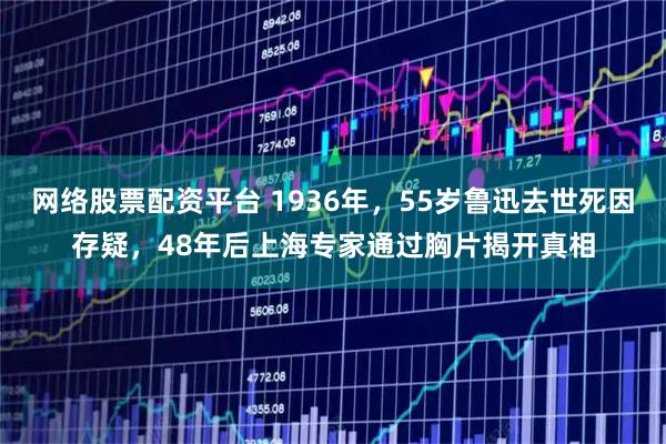 网络股票配资平台 1936年，55岁鲁迅去世死因存疑，48年后上海专家通过胸片揭开真相