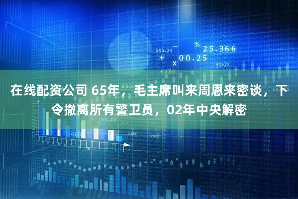在线配资公司 65年，毛主席叫来周恩来密谈，下令撤离所有警卫员，02年中央解密
