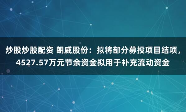 炒股炒股配资 朗威股份：拟将部分募投项目结项，4527.57万元节余资金拟用于补充流动资金