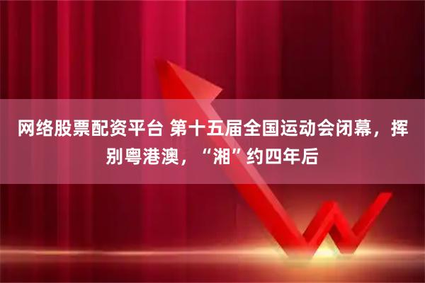 网络股票配资平台 第十五届全国运动会闭幕，挥别粤港澳，“湘”约四年后