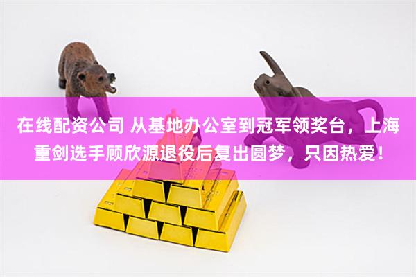 在线配资公司 从基地办公室到冠军领奖台，上海重剑选手顾欣源退役后复出圆梦，只因热爱！