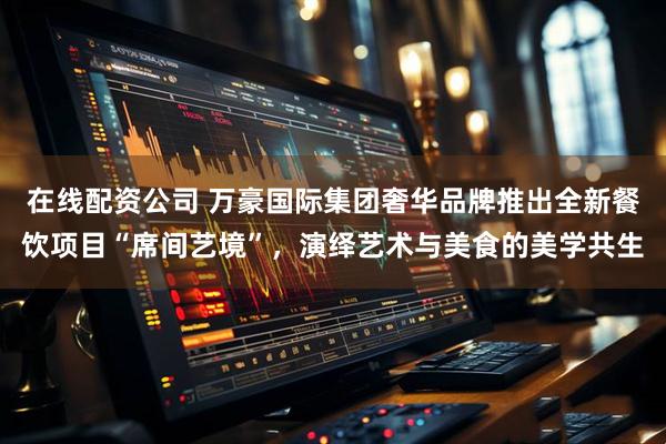 在线配资公司 万豪国际集团奢华品牌推出全新餐饮项目“席间艺境”，演绎艺术与美食的美学共生
