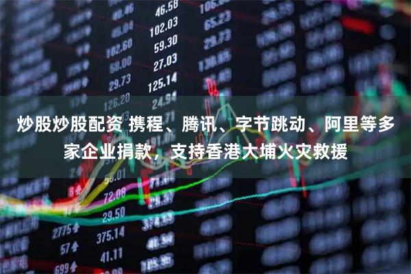 炒股炒股配资 携程、腾讯、字节跳动、阿里等多家企业捐款，支持香港大埔火灾救援