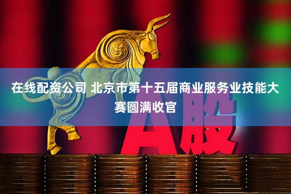 在线配资公司 北京市第十五届商业服务业技能大赛圆满收官
