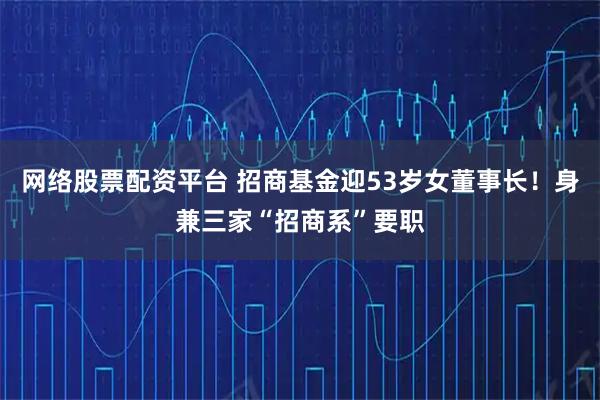 网络股票配资平台 招商基金迎53岁女董事长！身兼三家“招商系”要职