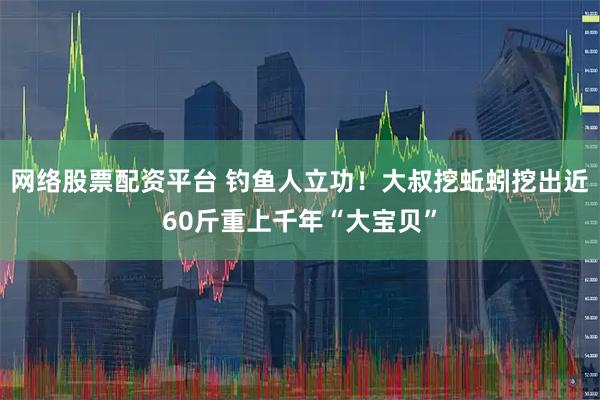 网络股票配资平台 钓鱼人立功！大叔挖蚯蚓挖出近60斤重上千年“大宝贝”
