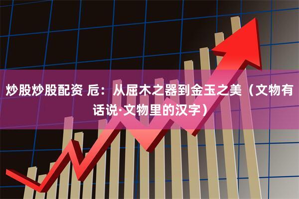 炒股炒股配资 卮：从屈木之器到金玉之美（文物有话说·文物里的汉字）